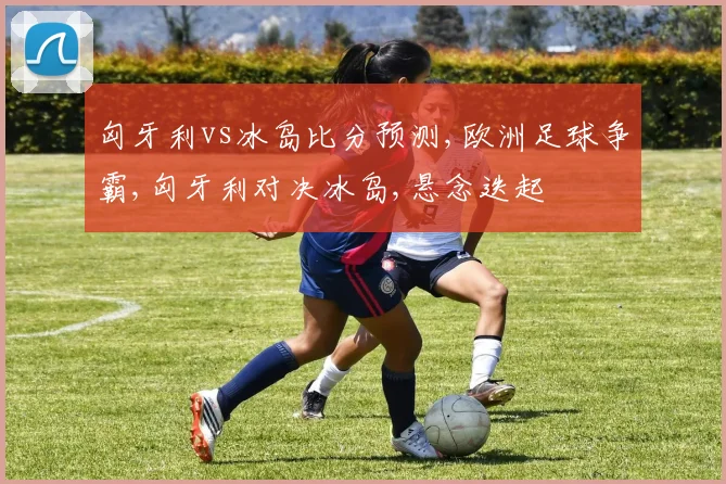 匈牙利vs冰岛比分预测,欧洲足球争霸,匈牙利对决冰岛,悬念迭起