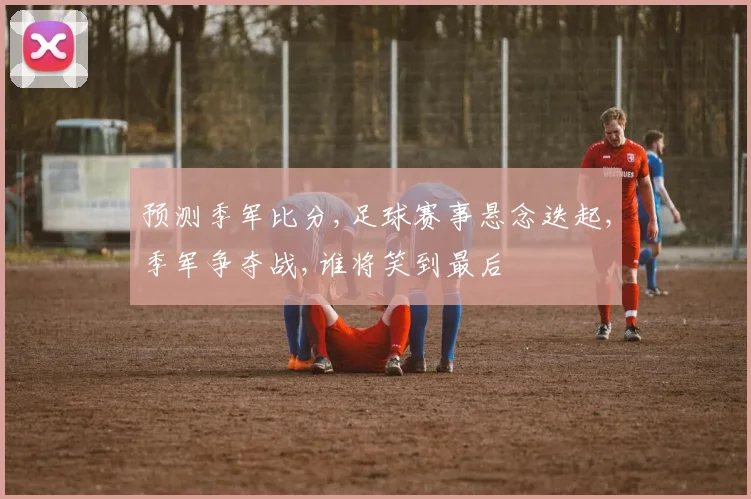 预测季军比分,足球赛事悬念迭起,季军争夺战,谁将笑到最后